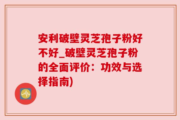 安利破壁灵芝孢子粉好不好_破壁灵芝孢子粉的全面评价：功效与选择指南)