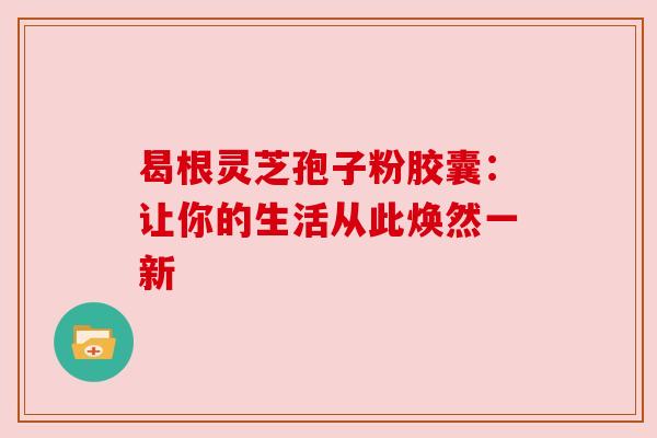 曷根灵芝孢子粉胶囊：让你的生活从此焕然一新