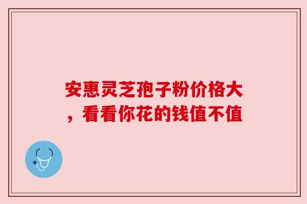 安惠灵芝孢子粉价格大，看看你花的钱值不值
