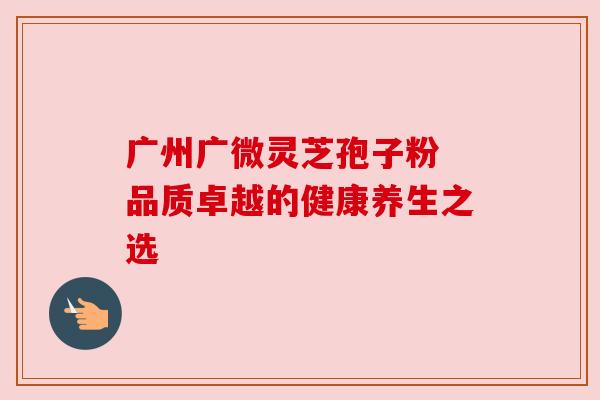 广州广微灵芝孢子粉 品质卓越的健康养生之选