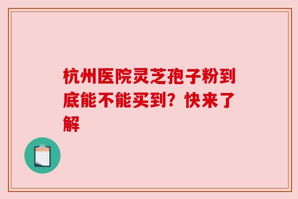 杭州医院灵芝孢子粉到底能不能买到？快来了解