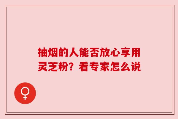 抽烟的人能否放心享用灵芝粉？看专家怎么说