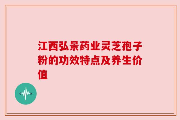江西弘景药业灵芝孢子粉的功效特点及养生价值