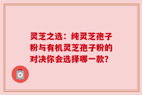 灵芝之选：纯灵芝孢子粉与有机灵芝孢子粉的对决你会选择哪一款？