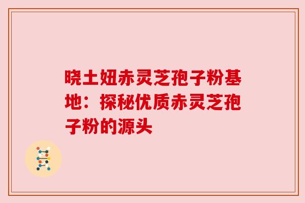 晓土妞赤灵芝孢子粉基地：探秘优质赤灵芝孢子粉的源头