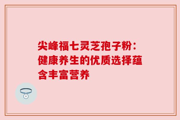 尖峰福七灵芝孢子粉：健康养生的优质选择蕴含丰富营养