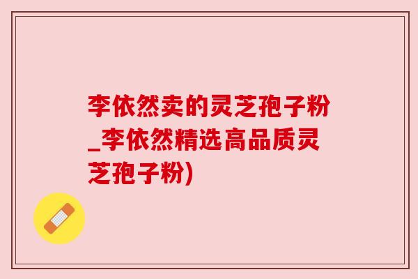 李依然卖的灵芝孢子粉_李依然精选高品质灵芝孢子粉)