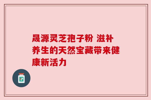 晟源灵芝孢子粉 滋补养生的天然宝藏带来健康新活力