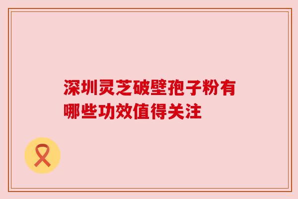 深圳灵芝破壁孢子粉有哪些功效值得关注