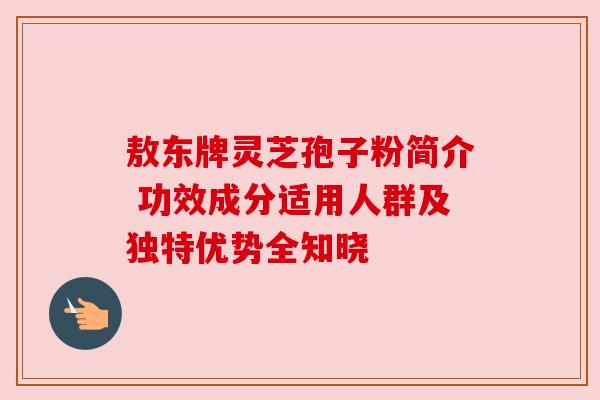 敖东牌灵芝孢子粉简介 功效成分适用人群及独特优势全知晓