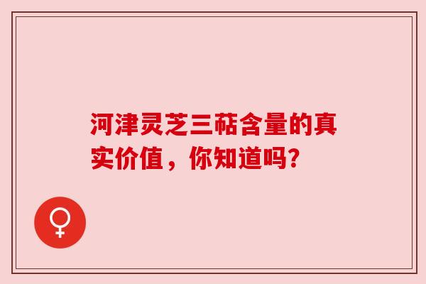 河津灵芝三萜含量的真实价值，你知道吗？