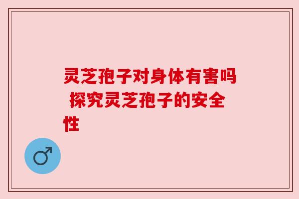 灵芝孢子对身体有害吗 探究灵芝孢子的安全性