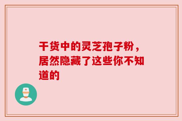 干货中的灵芝孢子粉，居然隐藏了这些你不知道的