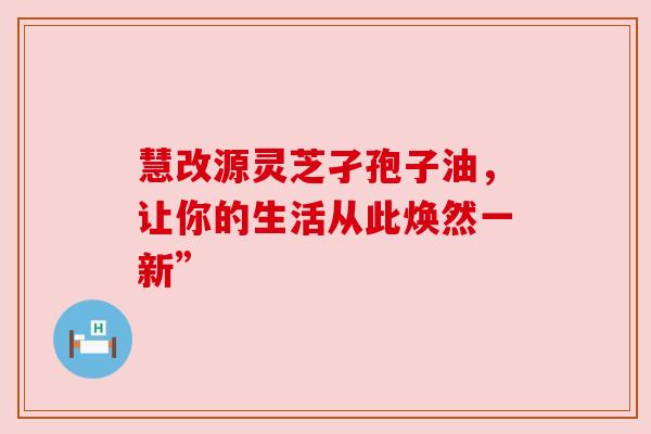 慧改源灵芝孑孢子油，让你的生活从此焕然一新”