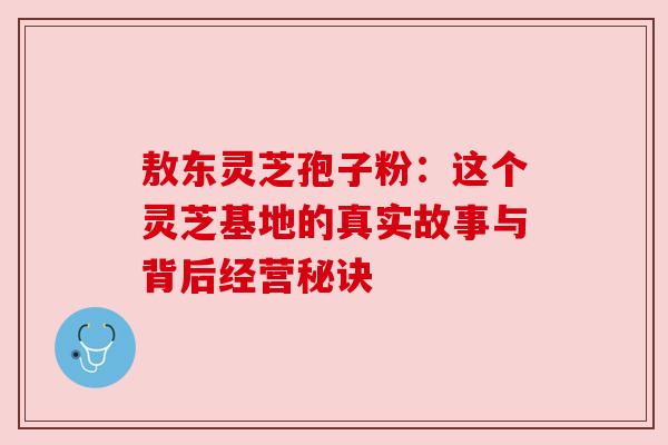 敖东灵芝孢子粉：这个灵芝基地的真实故事与背后经营秘诀