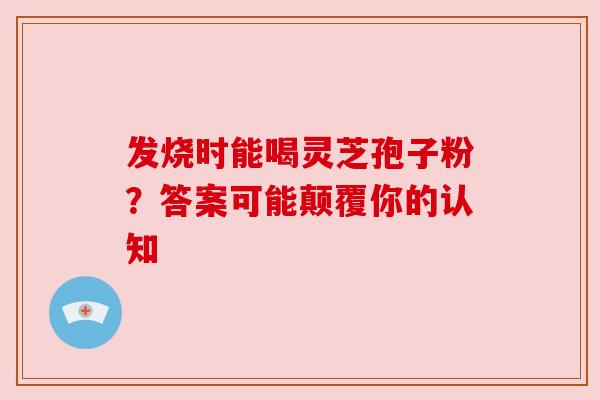 发烧时能喝灵芝孢子粉？答案可能颠覆你的认知