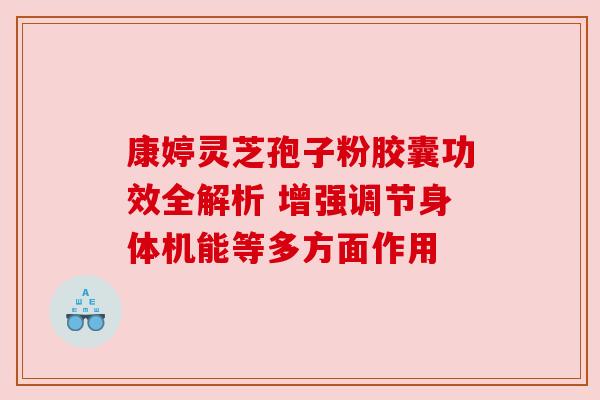 康婷灵芝孢子粉胶囊功效全解析 增强调节身体机能等多方面作用