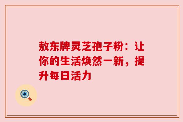 敖东牌灵芝孢子粉：让你的生活焕然一新，提升每日活力