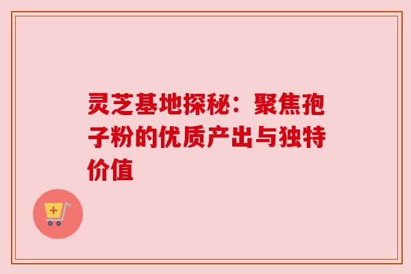 灵芝基地探秘：聚焦孢子粉的优质产出与独特价值