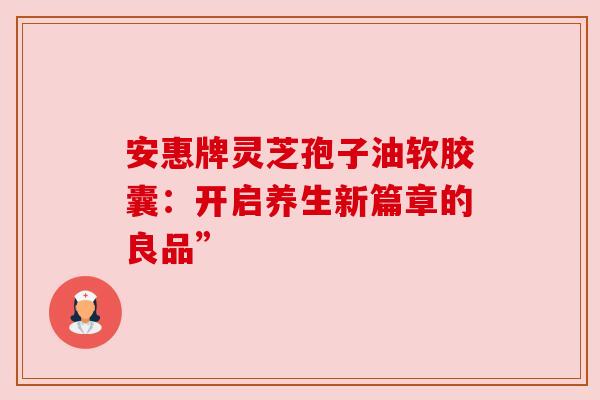 安惠牌灵芝孢子油软胶囊：开启养生新篇章的良品”