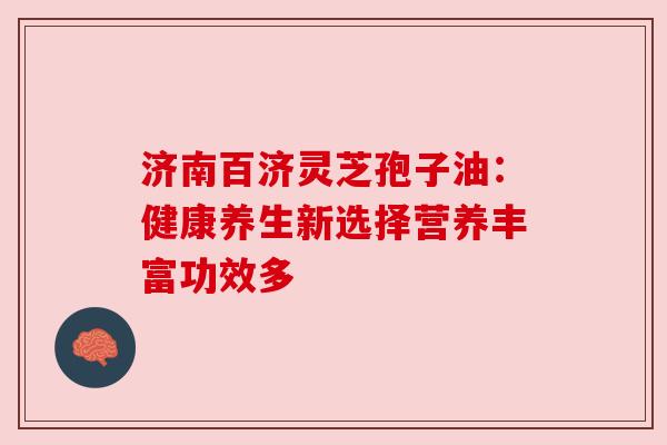 济南百济灵芝孢子油：健康养生新选择营养丰富功效多