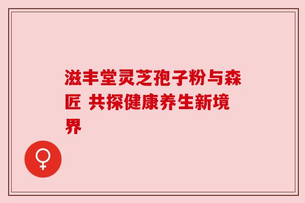 滋丰堂灵芝孢子粉与森匠 共探健康养生新境界