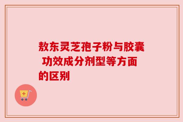 敖东灵芝孢子粉与胶囊 功效成分剂型等方面的区别