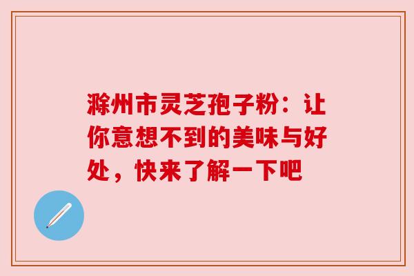 滁州市灵芝孢子粉：让你意想不到的美味与好处，快来了解一下吧
