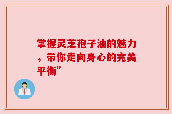 掌握灵芝孢子油的魅力，带你走向身心的完美平衡”