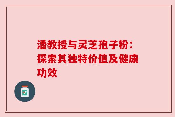 潘教授与灵芝孢子粉：探索其独特价值及健康功效