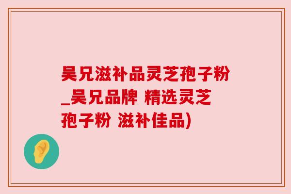 吴兄滋补品灵芝孢子粉_吴兄品牌 精选灵芝孢子粉 滋补佳品)