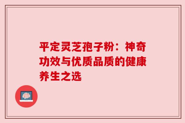 平定灵芝孢子粉：神奇功效与优质品质的健康养生之选