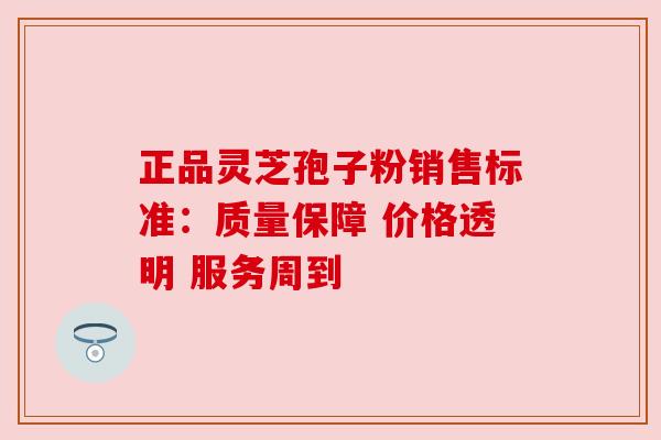 正品灵芝孢子粉销售标准：质量保障 价格透明 服务周到