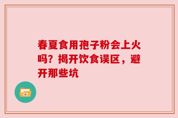春夏食用孢子粉会上火吗？揭开饮食误区，避开那些坑