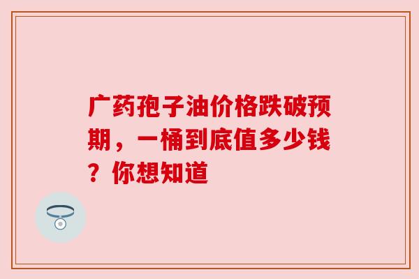广药孢子油价格跌破预期，一桶到底值多少钱？你想知道
