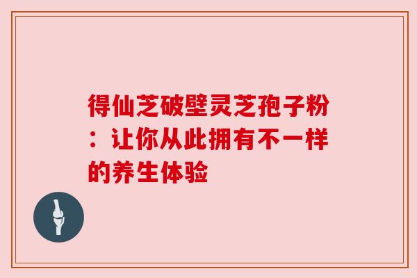 得仙芝破壁灵芝孢子粉：让你从此拥有不一样的养生体验