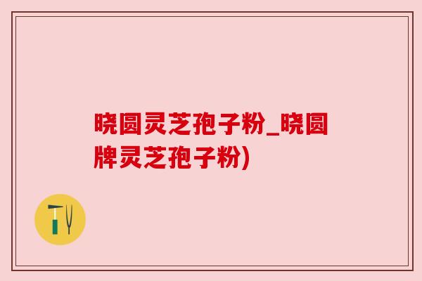 晓圆灵芝孢子粉_晓圆牌灵芝孢子粉)