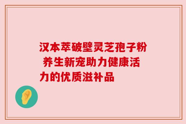 汉本萃破壁灵芝孢子粉 养生新宠助力健康活力的优质滋补品