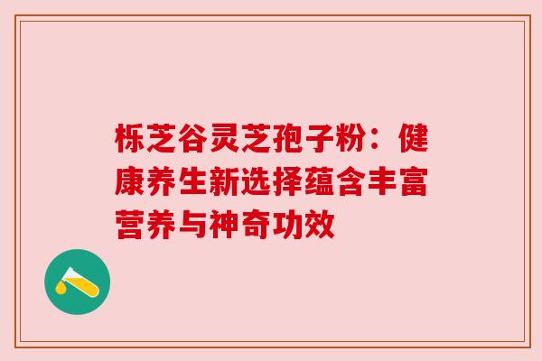 栎芝谷灵芝孢子粉：健康养生新选择蕴含丰富营养与神奇功效