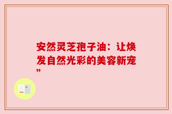 安然灵芝孢子油：让焕发自然光彩的美容新宠”