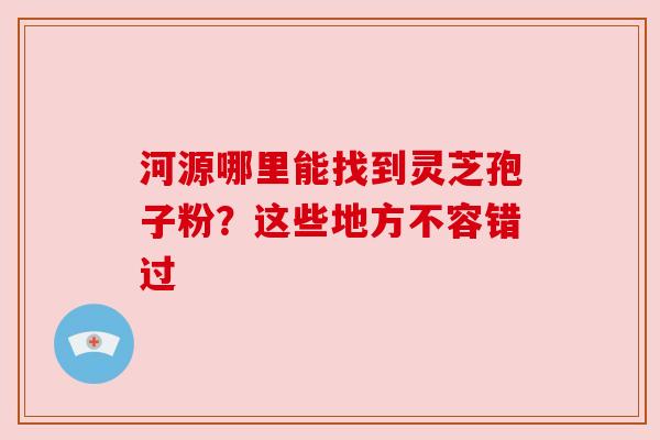 河源哪里能找到灵芝孢子粉？这些地方不容错过