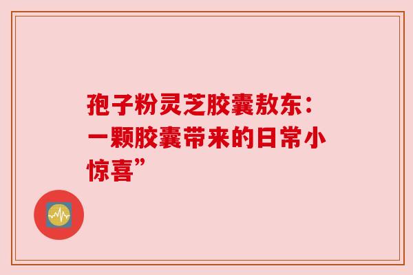 孢子粉灵芝胶囊敖东：一颗胶囊带来的日常小惊喜”
