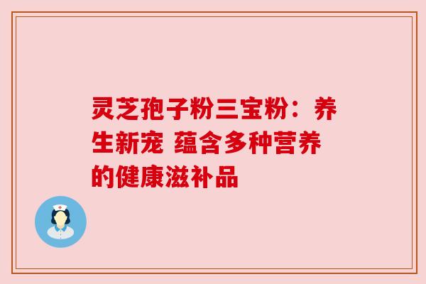 灵芝孢子粉三宝粉：养生新宠 蕴含多种营养的健康滋补品