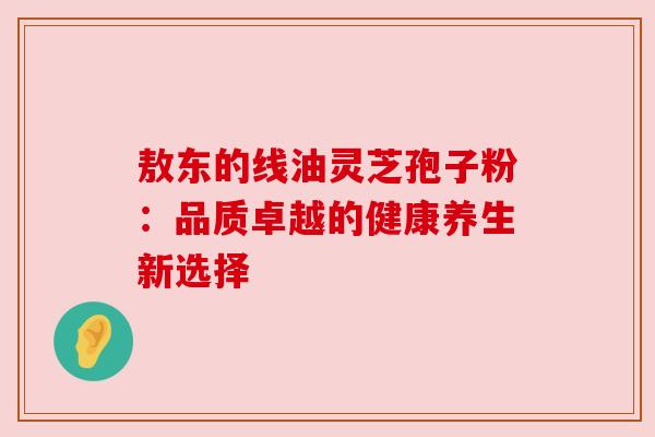 敖东的线油灵芝孢子粉：品质卓越的健康养生新选择