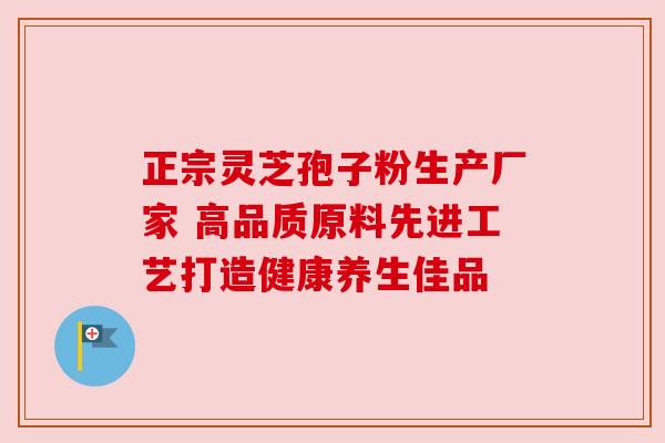正宗灵芝孢子粉生产厂家 高品质原料先进工艺打造健康养生佳品