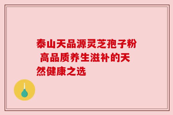 泰山天品源灵芝孢子粉 高品质养生滋补的天然健康之选