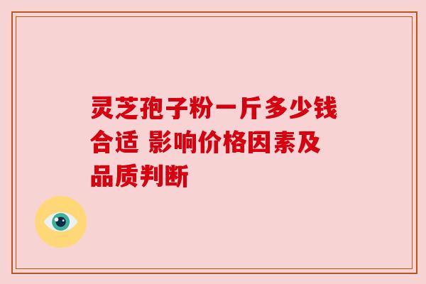 灵芝孢子粉一斤多少钱合适 影响价格因素及品质判断