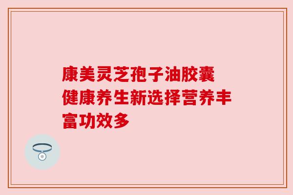 康美灵芝孢子油胶囊 健康养生新选择营养丰富功效多