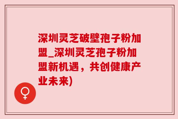 深圳灵芝破壁孢子粉加盟_深圳灵芝孢子粉加盟新机遇，共创健康产业未来)