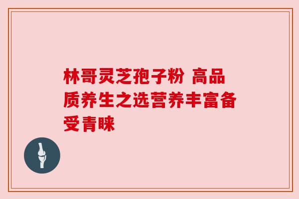 林哥灵芝孢子粉 高品质养生之选营养丰富备受青睐